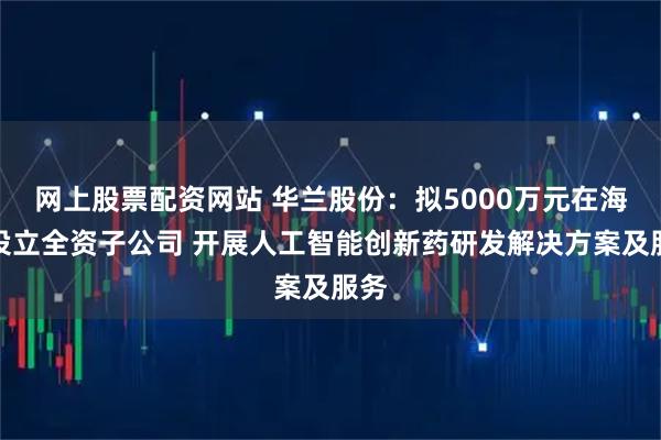 网上股票配资网站 华兰股份:拟5000万元在海南设立全资子公司 开展人工智能创新药研发解决方案及服务