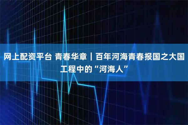 网上配资平台 青春华章｜百年河海青春报国之大国工程中的“河海人”