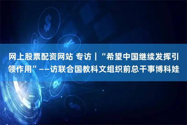 网上股票配资网站 专访｜“希望中国继续发挥引领作用”——访联合国教科文组织前总干事博科娃