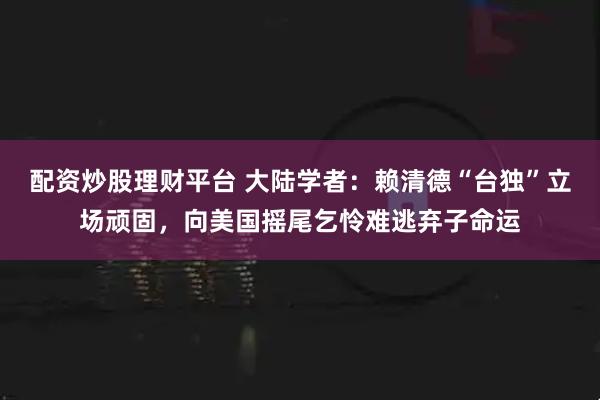 配资炒股理财平台 大陆学者：赖清德“台独”立场顽固，向美国摇尾乞怜难逃弃子命运