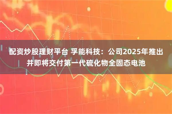 配资炒股理财平台 孚能科技：公司2025年推出并即将交付第一代硫化物全固态电池