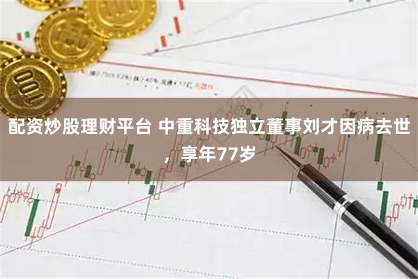 配资炒股理财平台 中重科技独立董事刘才因病去世，享年77岁