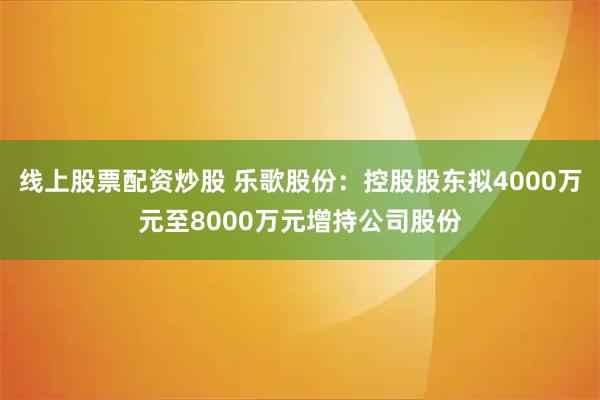 线上股票配资炒股 乐歌股份：控股股东拟4000万元至8000万元增持公司股份