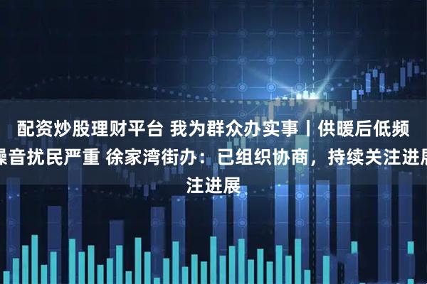 配资炒股理财平台 我为群众办实事丨供暖后低频噪音扰民严重 徐家湾街办:已组织协商,持续关注进展