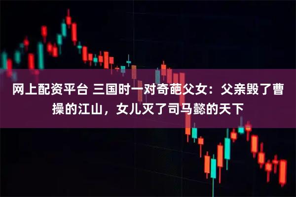 网上配资平台 三国时一对奇葩父女：父亲毁了曹操的江山，女儿灭了司马懿的天下