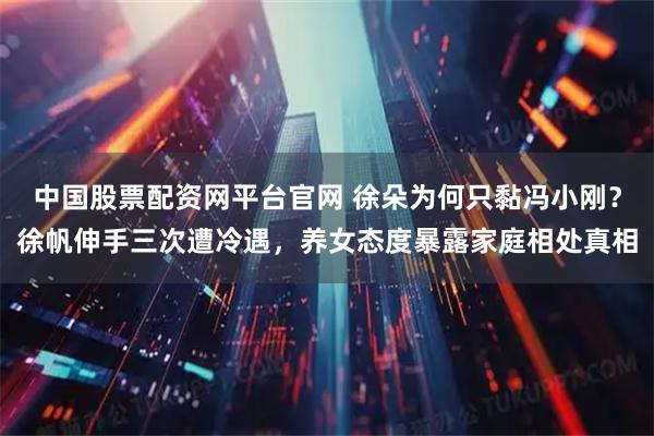 中国股票配资网平台官网 徐朵为何只黏冯小刚？徐帆伸手三次遭冷遇，养女态度暴露家庭相处真相