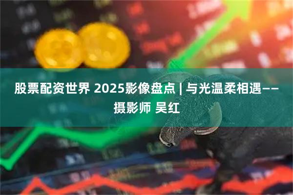 股票配资世界 2025影像盘点 | 与光温柔相遇——摄影师 吴红