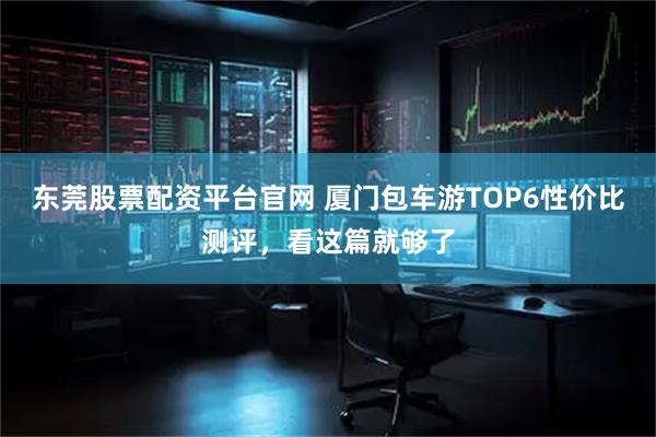 东莞股票配资平台官网 厦门包车游TOP6性价比测评，看这篇就够了
