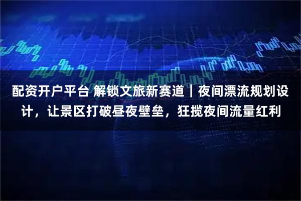 配资开户平台 解锁文旅新赛道｜夜间漂流规划设计，让景区打破昼夜壁垒，狂揽夜间流量红利