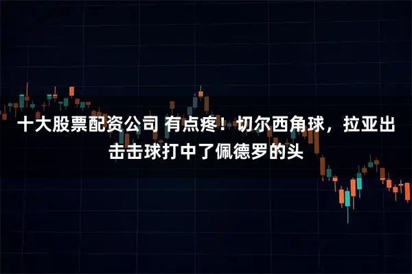 十大股票配资公司 有点疼！切尔西角球，拉亚出击击球打中了佩德罗的头