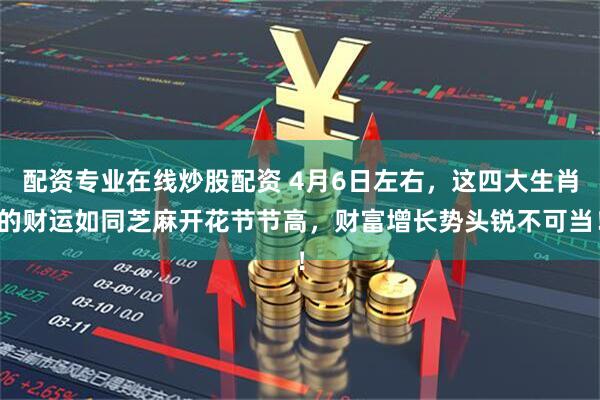 配资专业在线炒股配资 4月6日左右，这四大生肖的财运如同芝麻开花节节高，财富增长势头锐不可当！