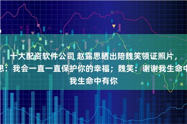 十大配资软件公司 赵露思晒出陪魏笑领证照片，赵露思：我会一直一直保护你的幸福；魏笑：谢谢我生命中有你