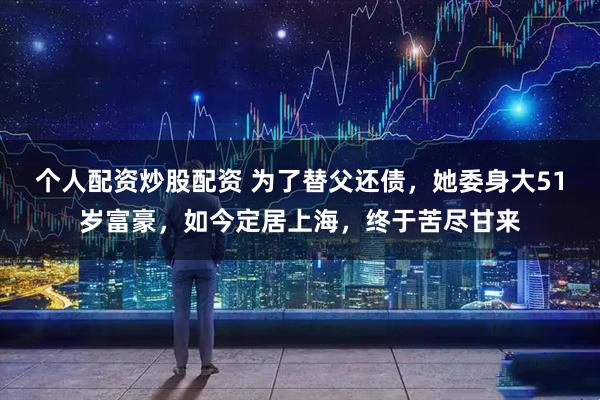 个人配资炒股配资 为了替父还债，她委身大51岁富豪，如今定居上海，终于苦尽甘来