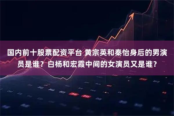 国内前十股票配资平台 黄宗英和秦怡身后的男演员是谁？白杨和宏霞中间的女演员又是谁？