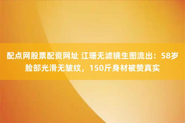 配点网股票配资网址 江珊无滤镜生图流出：58岁脸部光滑无皱纹，150斤身材被赞真实