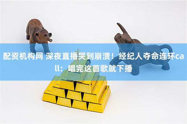 配资机构网 深夜直播哭到崩溃！经纪人夺命连环call：唱完这首歌就下播