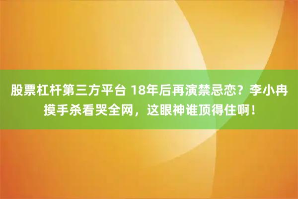 股票杠杆第三方平台 18年后再演禁忌恋？李小冉摸手杀看哭全网，这眼神谁顶得住啊！