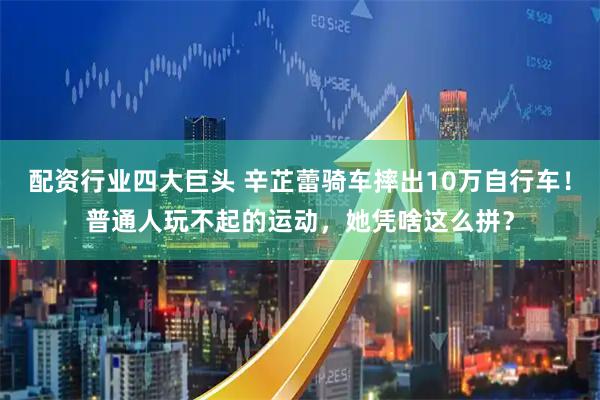 配资行业四大巨头 辛芷蕾骑车摔出10万自行车！普通人玩不起的运动，她凭啥这么拼？