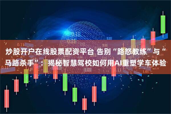 炒股开户在线股票配资平台 告别“路怒教练”与“马路杀手”：揭秘智慧驾校如何用AI重塑学车体验