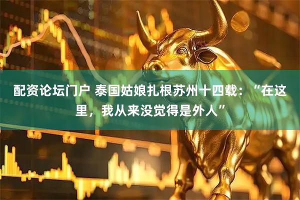 配资论坛门户 泰国姑娘扎根苏州十四载：“在这里，我从来没觉得是外人”