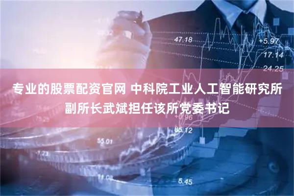 专业的股票配资官网 中科院工业人工智能研究所副所长武斌担任该所党委书记
