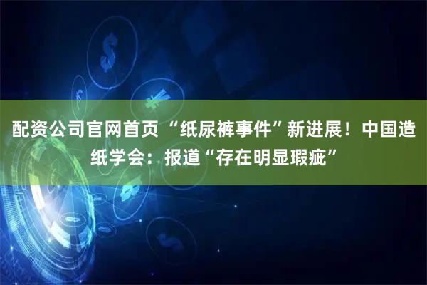 配资公司官网首页 “纸尿裤事件”新进展！中国造纸学会：报道“存在明显瑕疵”