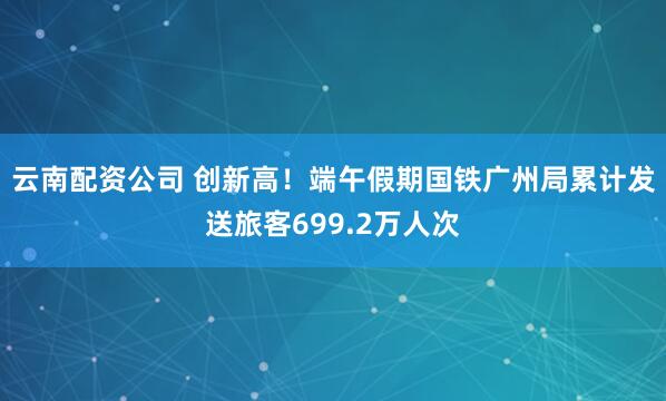 云南配资公司 创新高！端午假期国铁广州局累计发送旅客699.2万人次