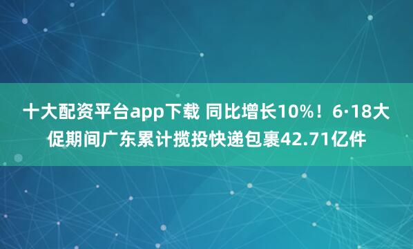 十大配资平台app下载 同比增长10%！6·18大促期间广东累计揽投快递包裹42.71亿件