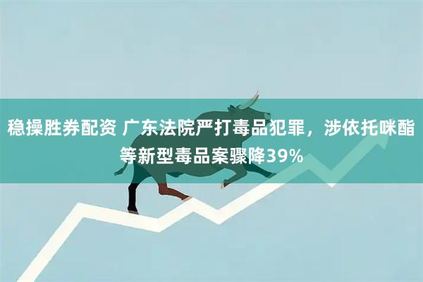 稳操胜券配资 广东法院严打毒品犯罪，涉依托咪酯等新型毒品案骤降39%