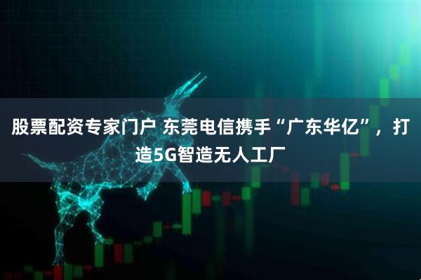 股票配资专家门户 东莞电信携手“广东华亿”，打造5G智造无人工厂