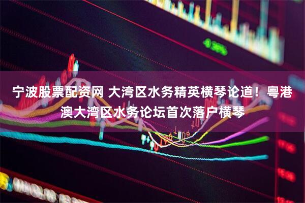 宁波股票配资网 大湾区水务精英横琴论道！粤港澳大湾区水务论坛首次落户横琴