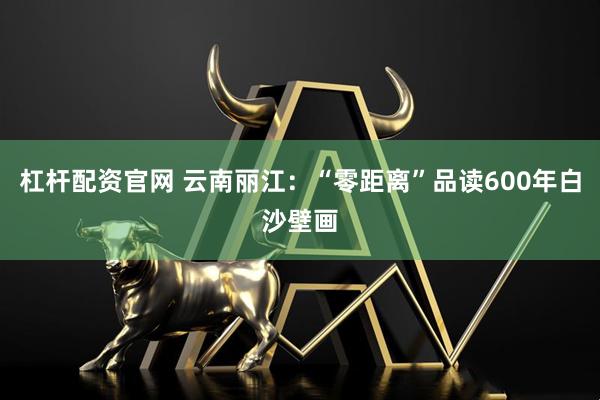 杠杆配资官网 云南丽江：“零距离”品读600年白沙壁画