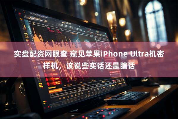 实盘配资网眼查 窥见苹果iPhone Ultra机密样机，该说些实话还是瞎话