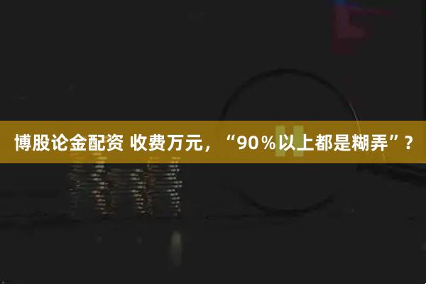 博股论金配资 收费万元，“90％以上都是糊弄”？