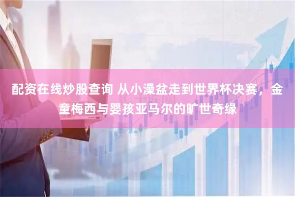 配资在线炒股查询 从小澡盆走到世界杯决赛，金童梅西与婴孩亚马尔的旷世奇缘