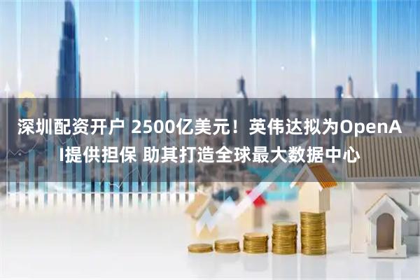 深圳配资开户 2500亿美元！英伟达拟为OpenAI提供担保 助其打造全球最大数据中心