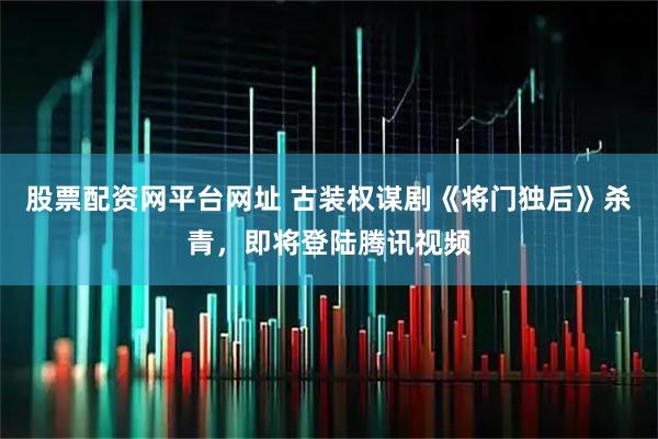 股票配资网平台网址 古装权谋剧《将门独后》杀青，即将登陆腾讯视频
