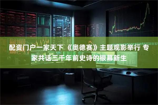 配资门户一家天下 《奥德赛》主题观影举行 专家共话三千年前史诗的银幕新生