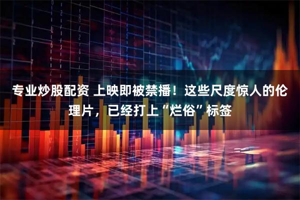 专业炒股配资 上映即被禁播！这些尺度惊人的伦理片，已经打上“烂俗”标签