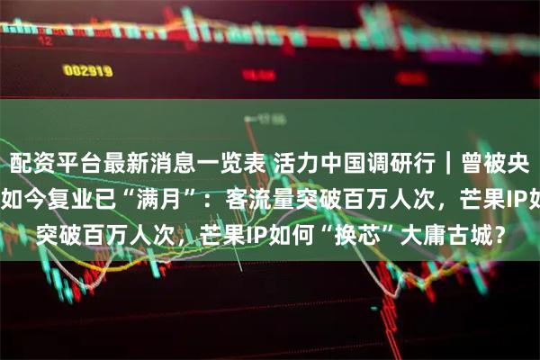 配资平台最新消息一览表 活力中国调研行｜曾被央媒点名“人造空城”，如今复业已“满月”：客流量突破百万人次，芒果IP如何“换芯”大庸古城？