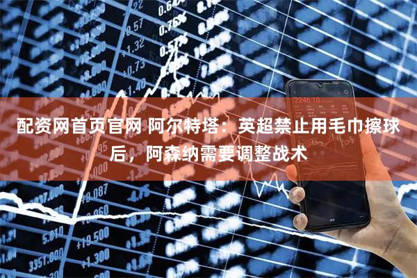配资网首页官网 阿尔特塔：英超禁止用毛巾擦球后，阿森纳需要调整战术