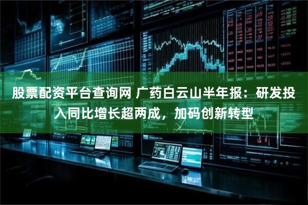 股票配资平台查询网 广药白云山半年报：研发投入同比增长超两成，加码创新转型