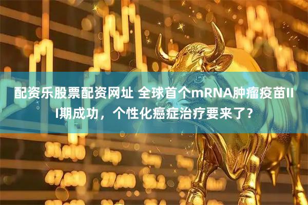 配资乐股票配资网址 全球首个mRNA肿瘤疫苗III期成功，个性化癌症治疗要来了？