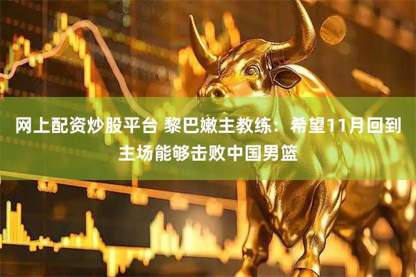 网上配资炒股平台 黎巴嫩主教练：希望11月回到主场能够击败中国男篮