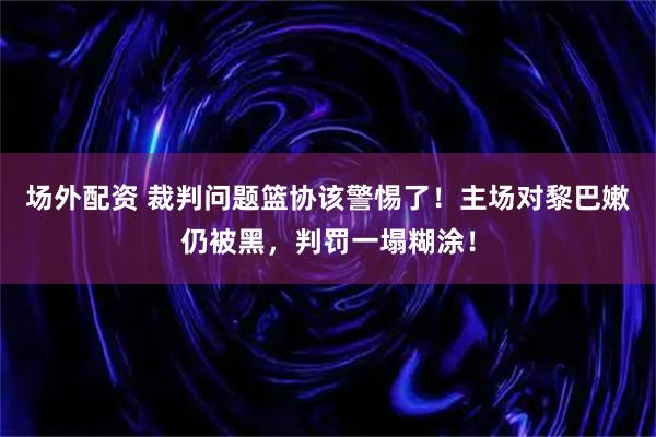 场外配资 裁判问题篮协该警惕了！主场对黎巴嫩仍被黑，判罚一塌糊涂！