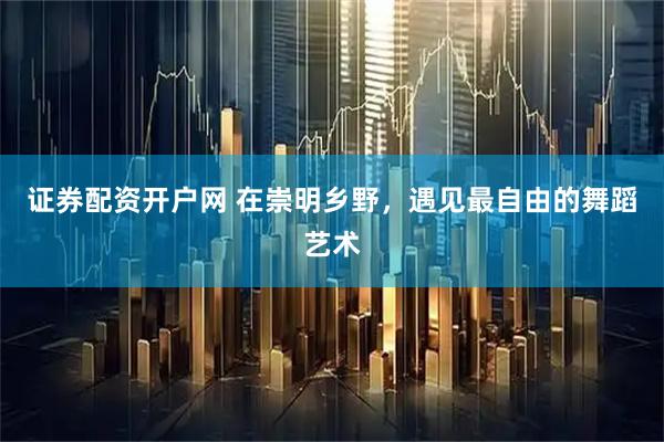 证券配资开户网 在崇明乡野，遇见最自由的舞蹈艺术