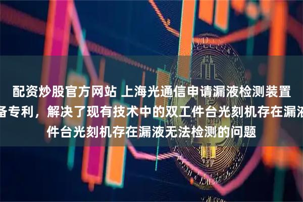 配资炒股官方网站 上海光通信申请漏液检测装置及半导体制造设备专利，解决了现有技术中的双工件台光刻机存在漏液无法检测的问题