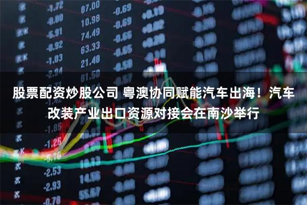 股票配资炒股公司 粤澳协同赋能汽车出海！汽车改装产业出口资源对接会在南沙举行