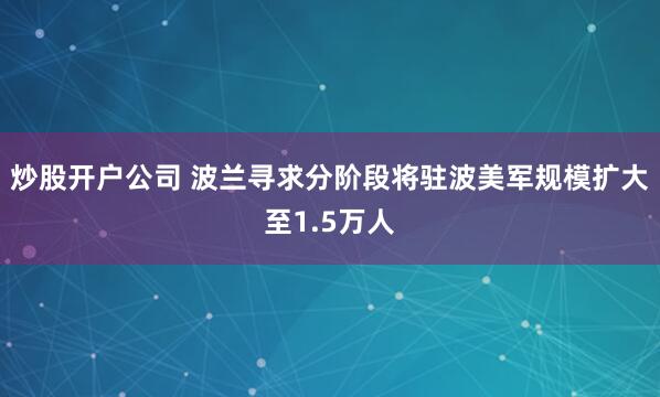 炒股开户公司 波兰寻求分阶段将驻波美军规模扩大至1.5万人