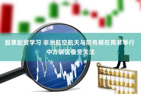 股票配资学习 非洲航空航天与防务展在南非举行 中方展区备受关注